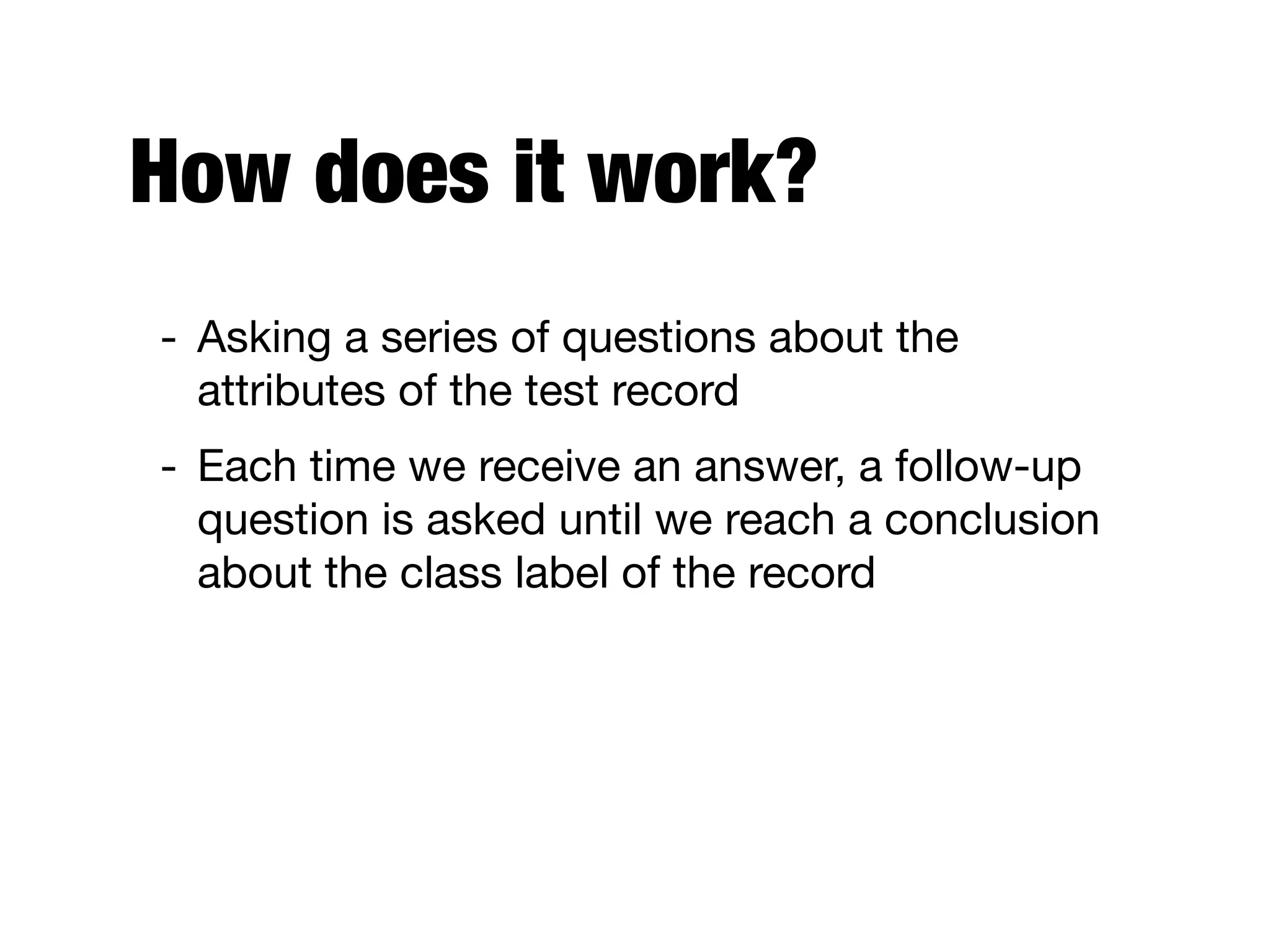 How does it work?
- Asking a series of questions about the
attributes of the test record

- Each time we receive an answer, a follow-up
question is asked until we reach a conclusion
about the class label of the record
 