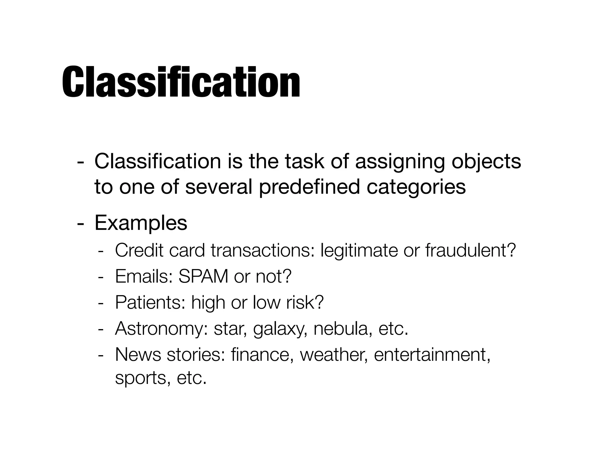 Classiﬁcation
- Classiﬁcation is the task of assigning objects
to one of several predeﬁned categories

- Examples

- Credit card transactions: legitimate or fraudulent?
- Emails: SPAM or not?
- Patients: high or low risk?
- Astronomy: star, galaxy, nebula, etc.
- News stories: ﬁnance, weather, entertainment,
sports, etc.
 