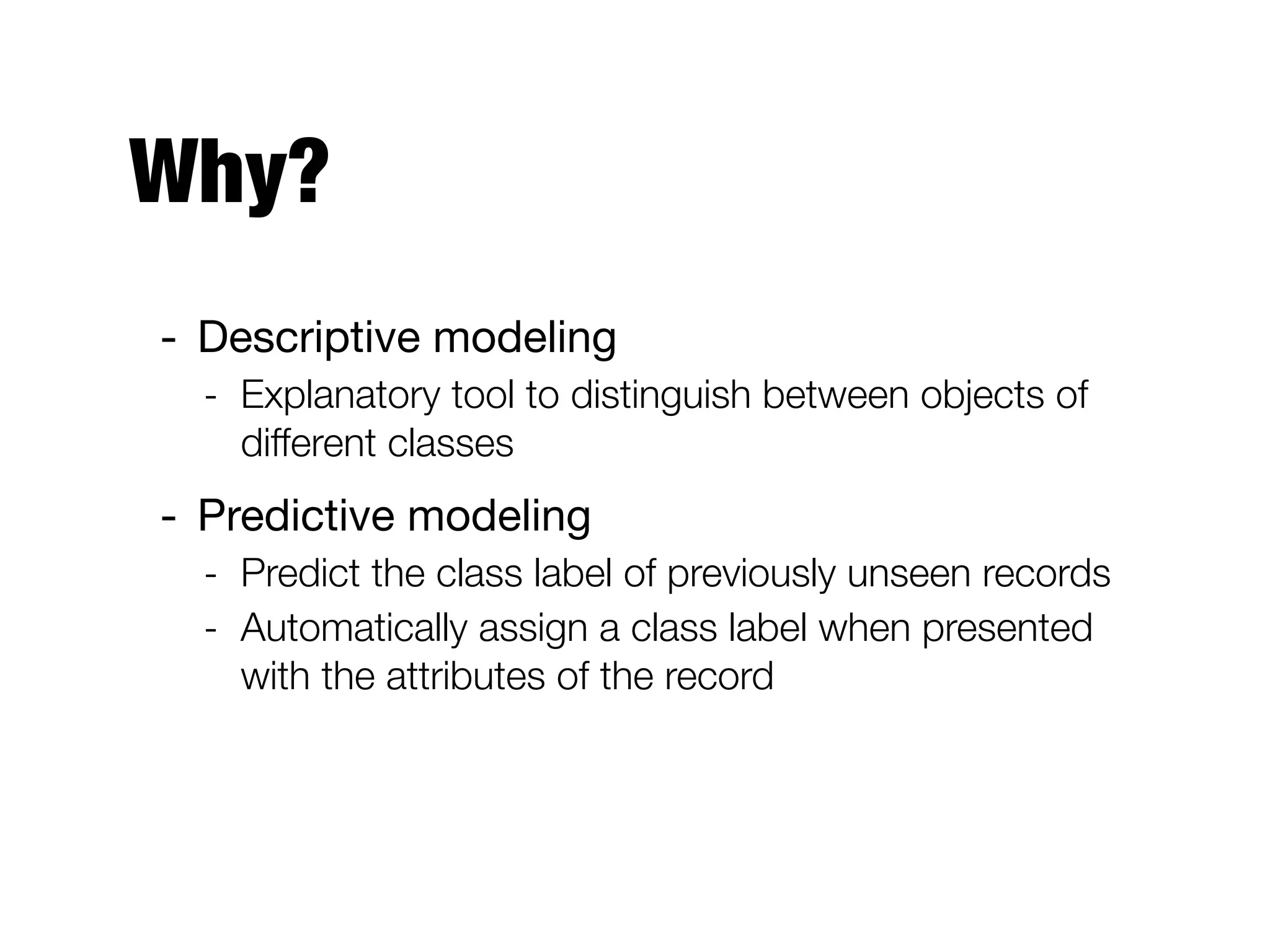 Why?
- Descriptive modeling

- Explanatory tool to distinguish between objects of
different classes
- Predictive modeling

- Predict the class label of previously unseen records
- Automatically assign a class label when presented
with the attributes of the record
 