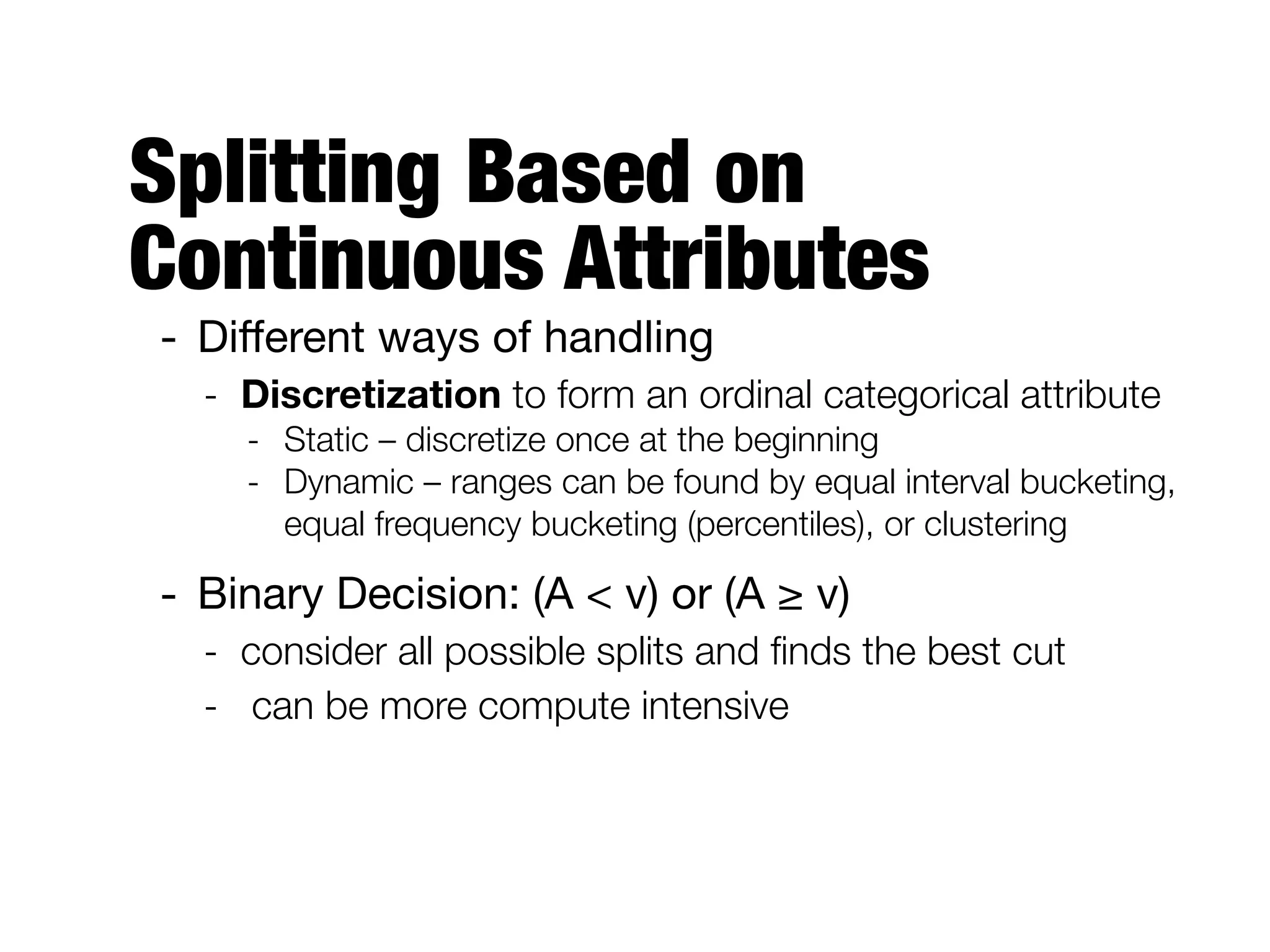 Splitting Based on
Continuous Attributes
- Diﬀerent ways of handling

- Discretization to form an ordinal categorical attribute
- Static – discretize once at the beginning
- Dynamic – ranges can be found by equal interval bucketing,
equal frequency bucketing (percentiles), or clustering
- Binary Decision: (A < v) or (A ≥ v)

- consider all possible splits and ﬁnds the best cut
- can be more compute intensive
 