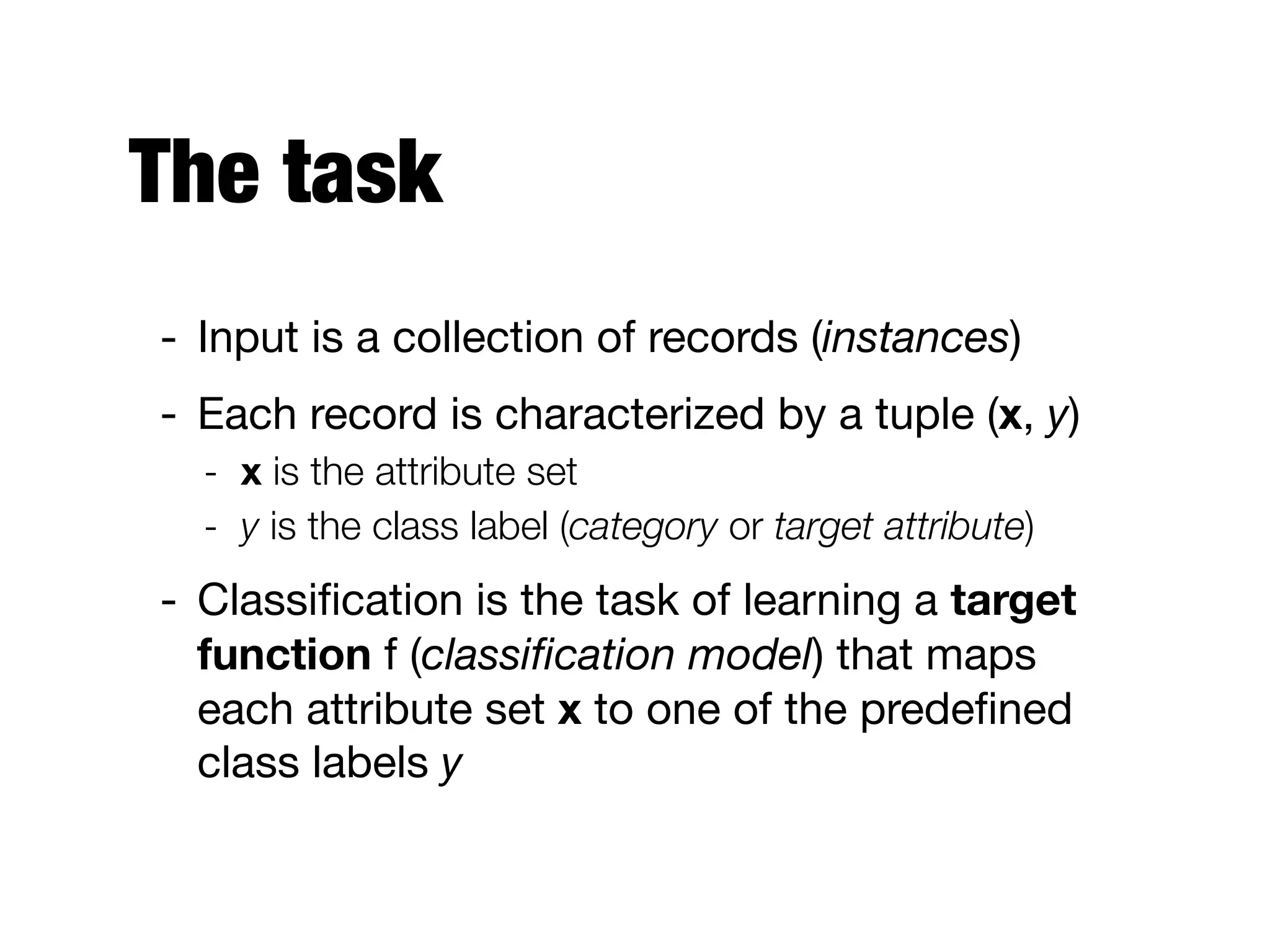 The task
- Input is a collection of records (instances)

- Each record is characterized by a tuple (x, y)

- x is the attribute set
- y is the class label (category or target attribute)
- Classiﬁcation is the task of learning a target
function f (classiﬁcation model) that maps
each attribute set x to one of the predeﬁned
class labels y
 