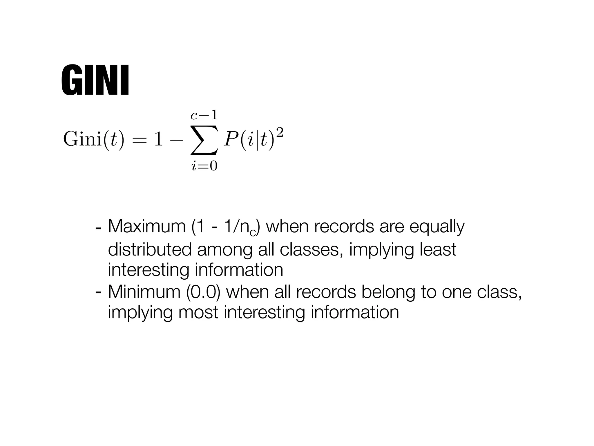 GINI
- Maximum (1 - 1/nc) when records are equally
distributed among all classes, implying least
interesting information
- Minimum (0.0) when all records belong to one class,
implying most interesting information
Gini(t) = 1
c 1X
i=0
P(i|t)2
 