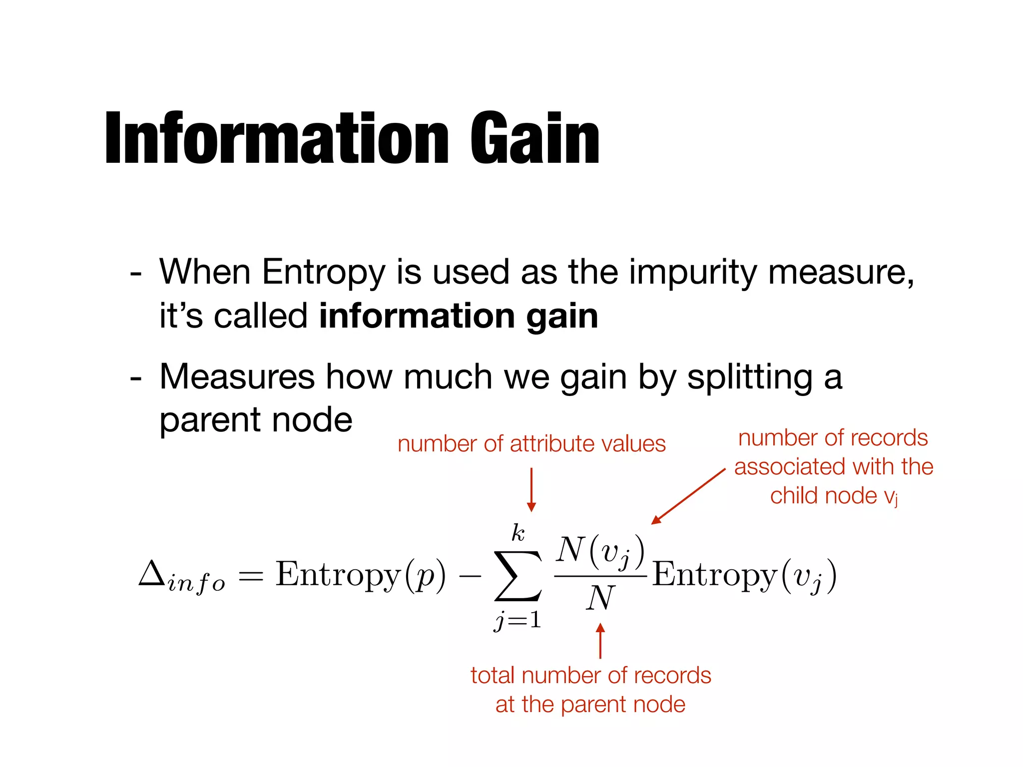Information Gain
- When Entropy is used as the impurity measure,
it’s called information gain

- Measures how much we gain by splitting a
parent node
number of attribute values
total number of records  
at the parent node
number of records  
associated with the  
child node vj
info = Entropy(p)
kX
j=1
N(vj)
N
Entropy(vj)
 