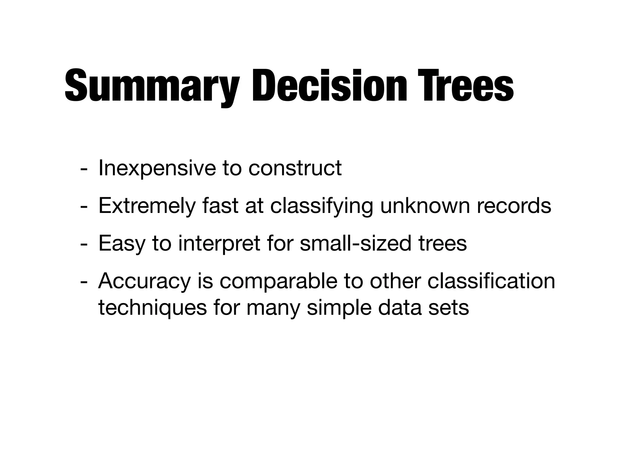 Summary Decision Trees
- Inexpensive to construct

- Extremely fast at classifying unknown records

- Easy to interpret for small-sized trees

- Accuracy is comparable to other classiﬁcation
techniques for many simple data sets
 