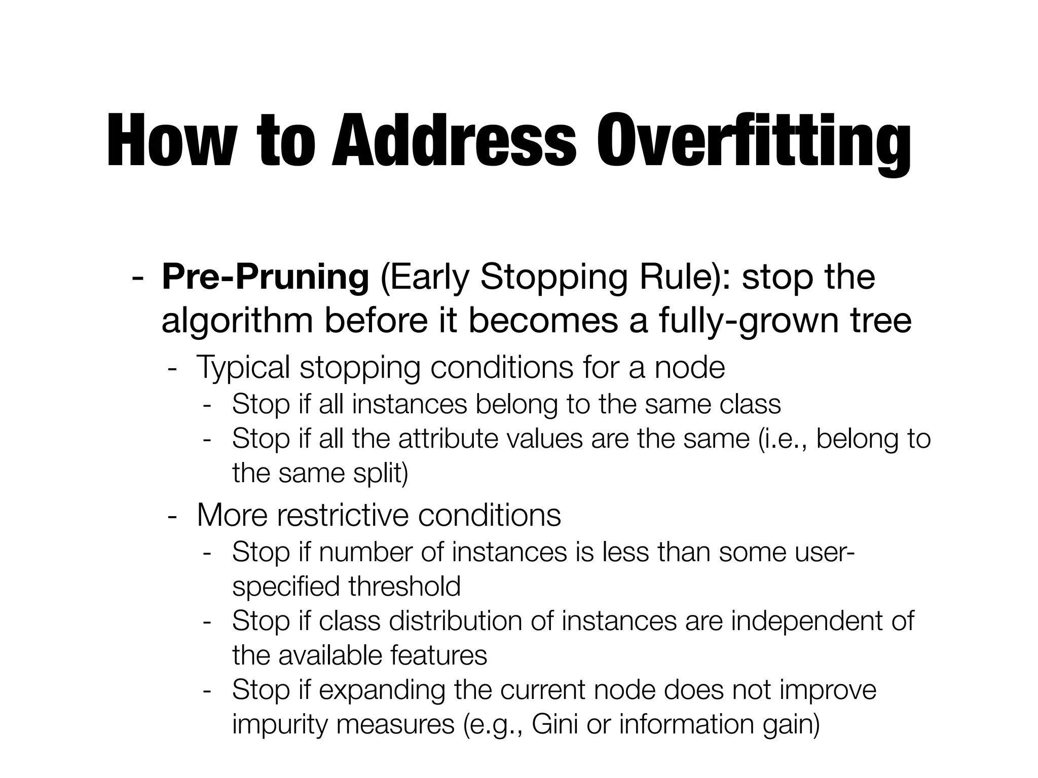 How to Address Overﬁtting
- Pre-Pruning (Early Stopping Rule): stop the
algorithm before it becomes a fully-grown tree

- Typical stopping conditions for a node
- Stop if all instances belong to the same class
- Stop if all the attribute values are the same (i.e., belong to
the same split)
- More restrictive conditions
- Stop if number of instances is less than some user-
speciﬁed threshold
- Stop if class distribution of instances are independent of
the available features
- Stop if expanding the current node does not improve
impurity measures (e.g., Gini or information gain)
 