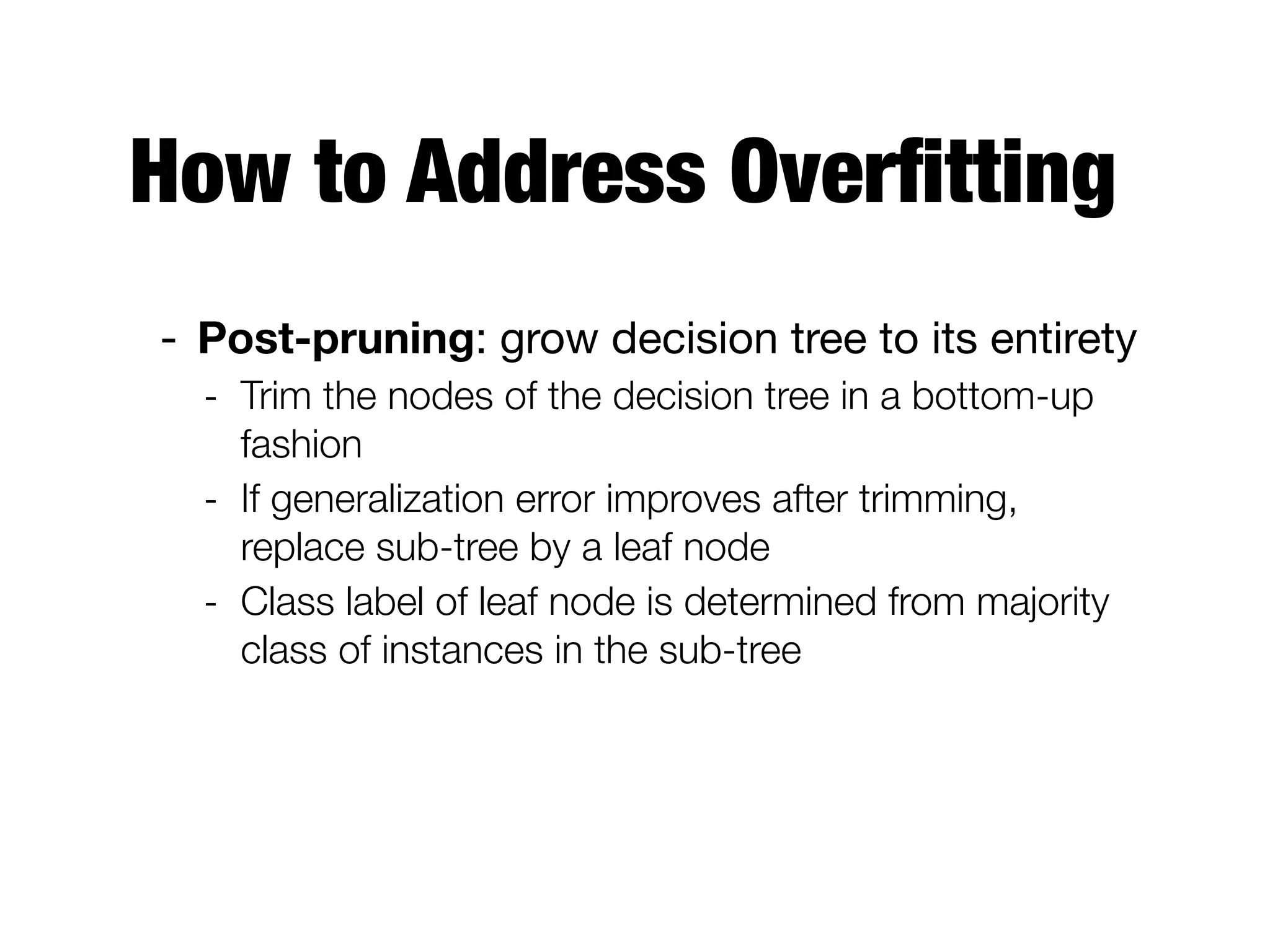 How to Address Overﬁtting
- Post-pruning: grow decision tree to its entirety

- Trim the nodes of the decision tree in a bottom-up
fashion
- If generalization error improves after trimming,
replace sub-tree by a leaf node
- Class label of leaf node is determined from majority
class of instances in the sub-tree
 