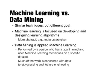 Machine Learning vs.  
Data Mining
- Similar techniques, but diﬀerent goal

- Machine learning is focused on developing and
designing learning algorithms

- More abstract, e.g., features are given
- Data Mining is applied Machine Learning

- Performed by a person who has a goal in mind and
uses Machine Learning techniques on a speciﬁc
dataset
- Much of the work is concerned with data
(pre)processing and feature engineering
 