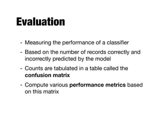 Evaluation
- Measuring the performance of a classiﬁer

- Based on the number of records correctly and
incorrectly predicted by the model

- Counts are tabulated in a table called the
confusion matrix
- Compute various performance metrics based
on this matrix
 