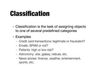 Classiﬁcation
- Classiﬁcation is the task of assigning objects
to one of several predeﬁned categories

- Examples

- Credit card transactions: legitimate or fraudulent?
- Emails: SPAM or not?
- Patients: high or low risk?
- Astronomy: star, galaxy, nebula, etc.
- News stories: ﬁnance, weather, entertainment,
sports, etc.
 