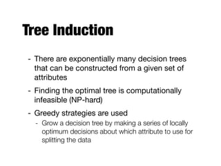 Tree Induction
- There are exponentially many decision trees
that can be constructed from a given set of
attributes

- Finding the optimal tree is computationally
infeasible (NP-hard)

- Greedy strategies are used 

- Grow a decision tree by making a series of locally
optimum decisions about which attribute to use for
splitting the data
 