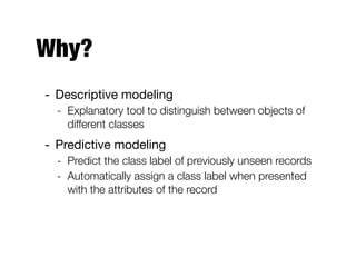 Why?
- Descriptive modeling

- Explanatory tool to distinguish between objects of
different classes
- Predictive modeling

- Predict the class label of previously unseen records
- Automatically assign a class label when presented
with the attributes of the record
 