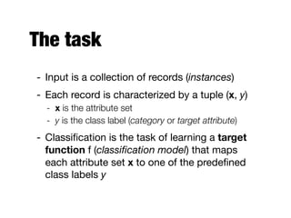 The task
- Input is a collection of records (instances)

- Each record is characterized by a tuple (x, y)

- x is the attribute set
- y is the class label (category or target attribute)
- Classiﬁcation is the task of learning a target
function f (classiﬁcation model) that maps
each attribute set x to one of the predeﬁned
class labels y
 