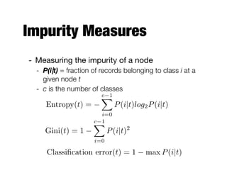 Impurity Measures
- Measuring the impurity of a node

- P(i|t) = fraction of records belonging to class i at a
given node t
- c is the number of classes
Entropy(t) =
c 1X
i=0
P(i|t)log2P(i|t)
Classiﬁcation error(t) = 1 max P(i|t)
Gini(t) = 1
c 1X
i=0
P(i|t)2
 