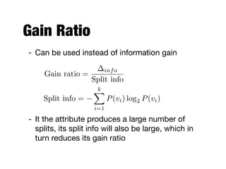 Gain Ratio
- It the attribute produces a large number of
splits, its split info will also be large, which in
turn reduces its gain ratio
Gain ratio =
info
Split info
Split info =
kX
i=1
P(vi) log2 P(vi)
- Can be used instead of information gain
 
