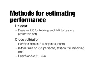 Methods for estimating
performance
- Holdout

- Reserve 2/3 for training and 1/3 for testing
(validation set)
- Cross validation

- Partition data into k disjoint subsets
- k-fold: train on k-1 partitions, test on the remaining
one
- Leave-one-out: k=n
 
