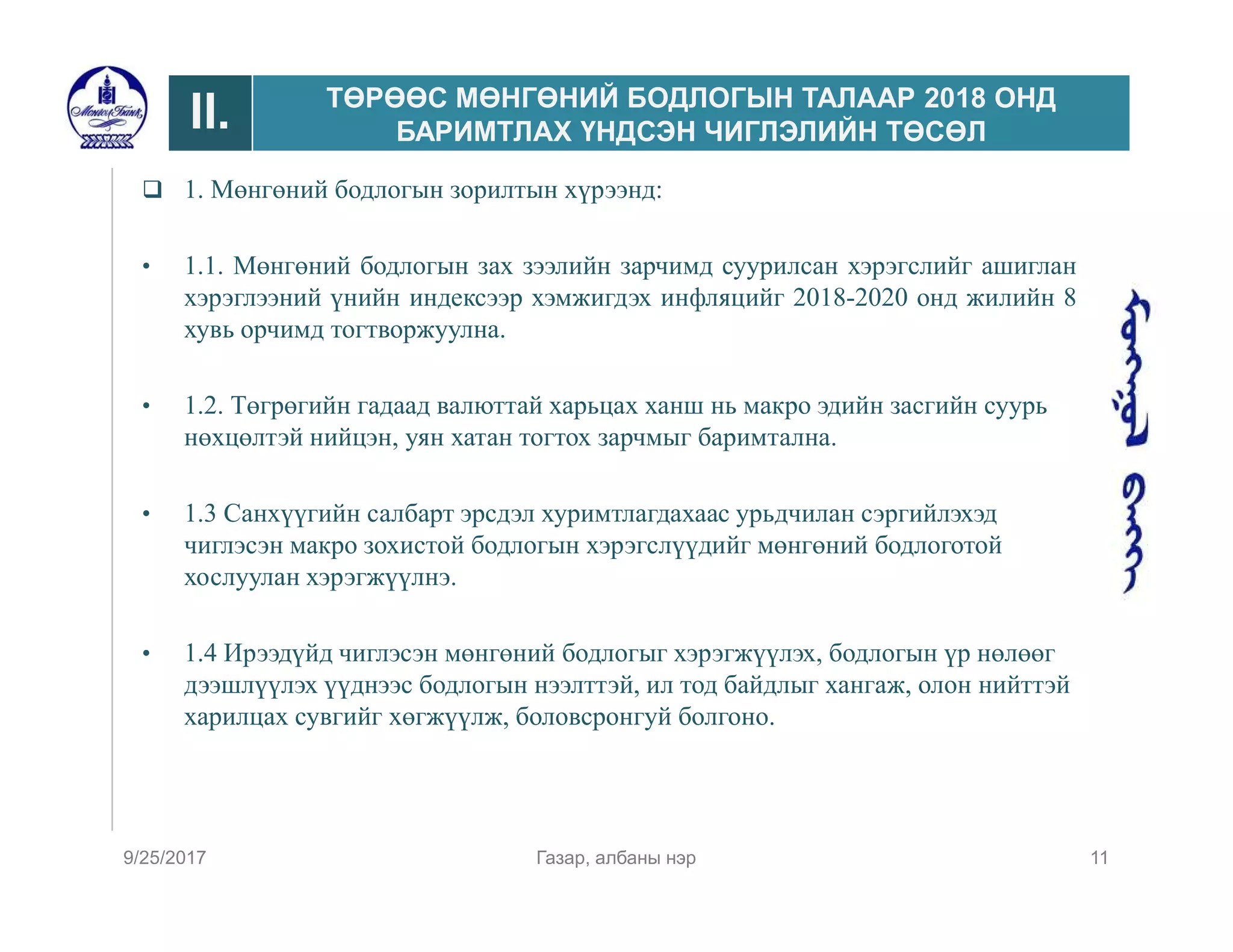  1. Мөнгөний бодлогын зорилтын хүрээнд:
• 1.1. Мөнгөний бодлогын зах зээлийн зарчимд суурилсан хэрэгслийг ашиглан
хэрэглээний үнийн индексээр хэмжигдэх инфляцийг 2018-2020 онд жилийн 8
хувь орчимд тогтворжуулна.
• 1.2. Төгрөгийн гадаад валюттай харьцах ханш нь макро эдийн засгийн суурь
нөхцөлтэй нийцэн, уян хатан тогтох зарчмыг баримтална.
• 1.3 Санхүүгийн салбарт эрсдэл хуримтлагдахаас урьдчилан сэргийлэхэд
чиглэсэн макро зохистой бодлогын хэрэгслүүдийг мөнгөний бодлоготой
хослуулан хэрэгжүүлнэ.
• 1.4 Ирээдүйд чиглэсэн мөнгөний бодлогыг хэрэгжүүлэх, бодлогын үр нөлөөг
дээшлүүлэх үүднээс бодлогын нээлттэй, ил тод байдлыг хангаж, олон нийттэй
харилцах сувгийг хөгжүүлж, боловсронгуй болгоно.
9/25/2017 Газар, албаны нэр 11
II. ТӨРӨӨС МӨНГӨНИЙ БОДЛОГЫН ТАЛААР 2018 ОНД
БАРИМТЛАХ ҮНДСЭН ЧИГЛЭЛИЙН ТӨСӨЛ
 