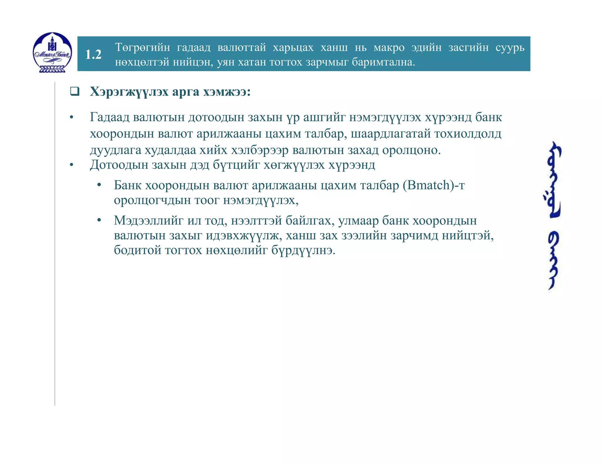 1.2
Төгрөгийн гадаад валюттай харьцах ханш нь макро эдийн засгийн суурь
нөхцөлтэй нийцэн, уян хатан тогтох зарчмыг баримтална.
 Хэрэгжүүлэх арга хэмжээ:
• Гадаад валютын дотоодын захын үр ашгийг нэмэгдүүлэх хүрээнд банк
хоорондын валют арилжааны цахим талбар, шаардлагатай тохиолдолд
дуудлага худалдаа хийх хэлбэрээр валютын захад оролцоно.
• Дотоодын захын дэд бүтцийг хөгжүүлэх хүрээнд
• Банк хоорондын валют арилжааны цахим талбар (Bmatch)-т
оролцогчдын тоог нэмэгдүүлэх,
• Мэдээллийг ил тод, нээлттэй байлгах, улмаар банк хоорондын
валютын захыг идэвхжүүлж, ханш зах зээлийн зарчимд нийцтэй,
бодитой тогтох нөхцөлийг бүрдүүлнэ.
 