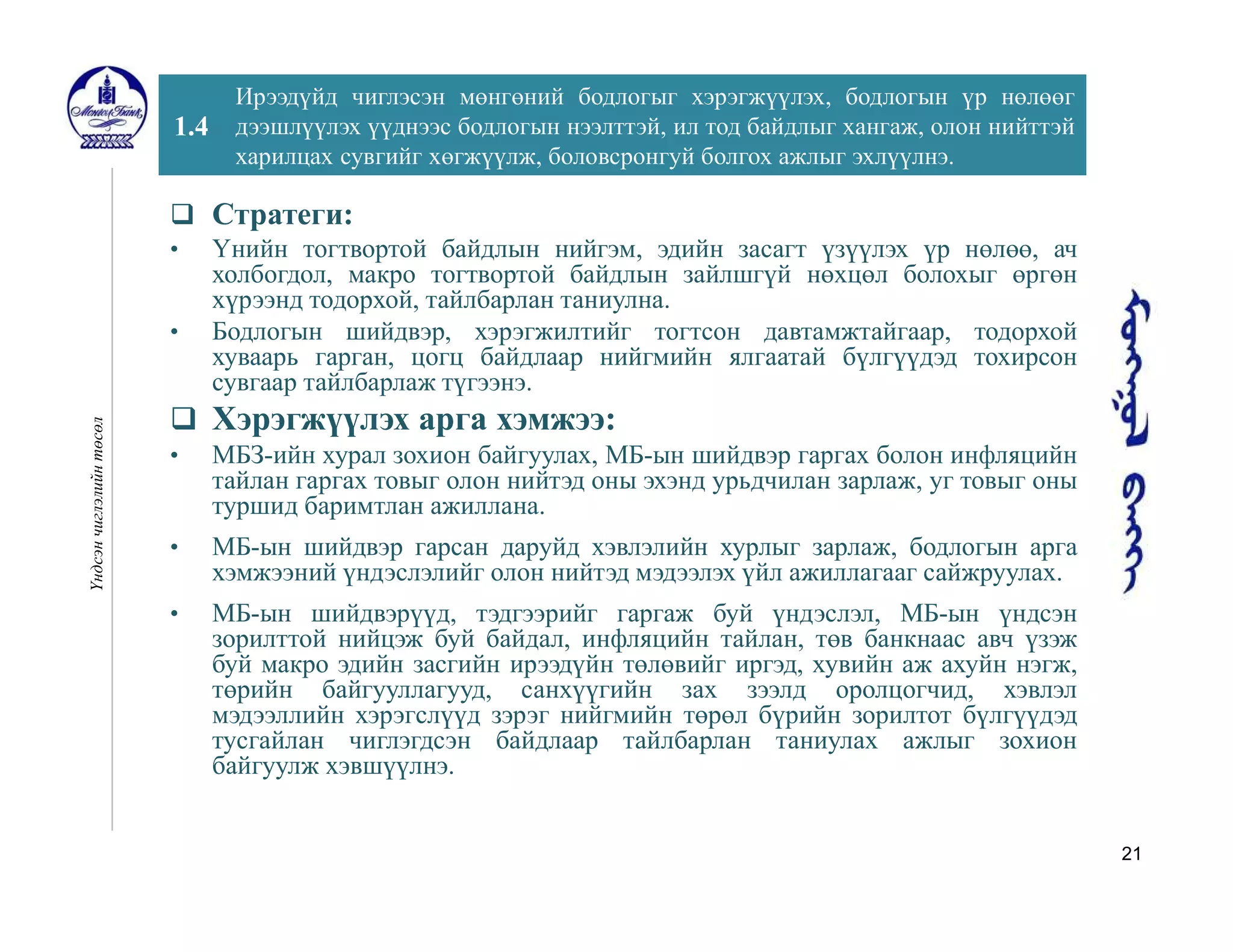 21
1.4
Ирээдүйд чиглэсэн мөнгөний бодлогыг хэрэгжүүлэх, бодлогын үр нөлөөг
дээшлүүлэх үүднээс бодлогын нээлттэй, ил тод байдлыг хангаж, олон нийттэй
харилцах сувгийг хөгжүүлж, боловсронгуй болгох ажлыг эхлүүлнэ.
Үндсэнчиглэлийнтөсөл
 Стратеги:
• Үнийн тогтвортой байдлын нийгэм, эдийн засагт үзүүлэх үр нөлөө, ач
холбогдол, макро тогтвортой байдлын зайлшгүй нөхцөл болохыг өргөн
хүрээнд тодорхой, тайлбарлан таниулна.
• Бодлогын шийдвэр, хэрэгжилтийг тогтсон давтамжтайгаар, тодорхой
хуваарь гарган, цогц байдлаар нийгмийн ялгаатай бүлгүүдэд тохирсон
сувгаар тайлбарлаж түгээнэ.
 Хэрэгжүүлэх арга хэмжээ:
• МБЗ-ийн хурал зохион байгуулах, МБ-ын шийдвэр гаргах болон инфляцийн
тайлан гаргах товыг олон нийтэд оны эхэнд урьдчилан зарлаж, уг товыг оны
туршид баримтлан ажиллана.
• МБ-ын шийдвэр гарсан даруйд хэвлэлийн хурлыг зарлаж, бодлогын арга
хэмжээний үндэслэлийг олон нийтэд мэдээлэх үйл ажиллагааг сайжруулах.
• МБ-ын шийдвэрүүд, тэдгээрийг гаргаж буй үндэслэл, МБ-ын үндсэн
зорилттой нийцэж буй байдал, инфляцийн тайлан, төв банкнаас авч үзэж
буй макро эдийн засгийн ирээдүйн төлөвийг иргэд, хувийн аж ахуйн нэгж,
төрийн байгууллагууд, санхүүгийн зах зээлд оролцогчид, хэвлэл
мэдээллийн хэрэгслүүд зэрэг нийгмийн төрөл бүрийн зорилтот бүлгүүдэд
тусгайлан чиглэгдсэн байдлаар тайлбарлан таниулах ажлыг зохион
байгуулж хэвшүүлнэ.
 