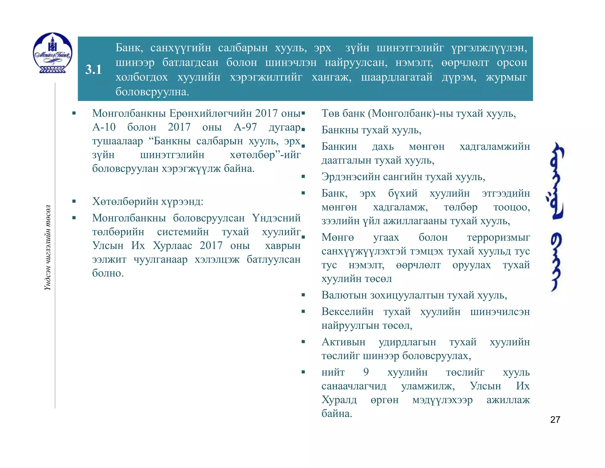 27
3.1
Банк, санхүүгийн салбарын хууль, эрх зүйн шинэтгэлийг үргэлжлүүлэн,
шинээр батлагдсан болон шинэчлэн найруулсан, нэмэлт, өөрчлөлт орсон
холбогдох хуулийн хэрэгжилтийг хангаж, шаардлагатай дүрэм, журмыг
боловсруулна.
Үндсэнчиглэлийнтөсөл
 Монголбанкны Ерөнхийлөгчийн 2017 оны
А-10 болон 2017 оны А-97 дугаар
тушаалаар “Банкны салбарын хууль, эрх
зүйн шинэтгэлийн хөтөлбөр”-ийг
боловсруулан хэрэгжүүлж байна.
 Хөтөлбөрийн хүрээнд:
 Монголбанкны боловсруулсан Үндэсний
төлбөрийн системийн тухай хуулийг
Улсын Их Хурлаас 2017 оны хаврын
ээлжит чуулганаар хэлэлцэж батлуулсан
болно.
 Төв банк (Монголбанк)-ны тухай хууль,
 Банкны тухай хууль,
 Банкин дахь мөнгөн хадгаламжийн
даатгалын тухай хууль,
 Эрдэнэсийн сангийн тухай хууль,
 Банк, эрх бүхий хуулийн этгээдийн
мөнгөн хадгаламж, төлбөр тооцоо,
зээлийн үйл ажиллагааны тухай хууль,
 Мөнгө угаах болон терроризмыг
санхүүжүүлэхтэй тэмцэх тухай хуульд тус
тус нэмэлт, өөрчлөлт оруулах тухай
хуулийн төсөл
 Валютын зохицуулалтын тухай хууль,
 Векселийн тухай хуулийн шинэчилсэн
найруулгын төсөл,
 Активын удирдлагын тухай хуулийн
төслийг шинээр боловсруулах,
 нийт 9 хуулийн төслийг хууль
санаачлагчид уламжилж, Улсын Их
Хуралд өргөн мэдүүлэхээр ажиллаж
байна.
 