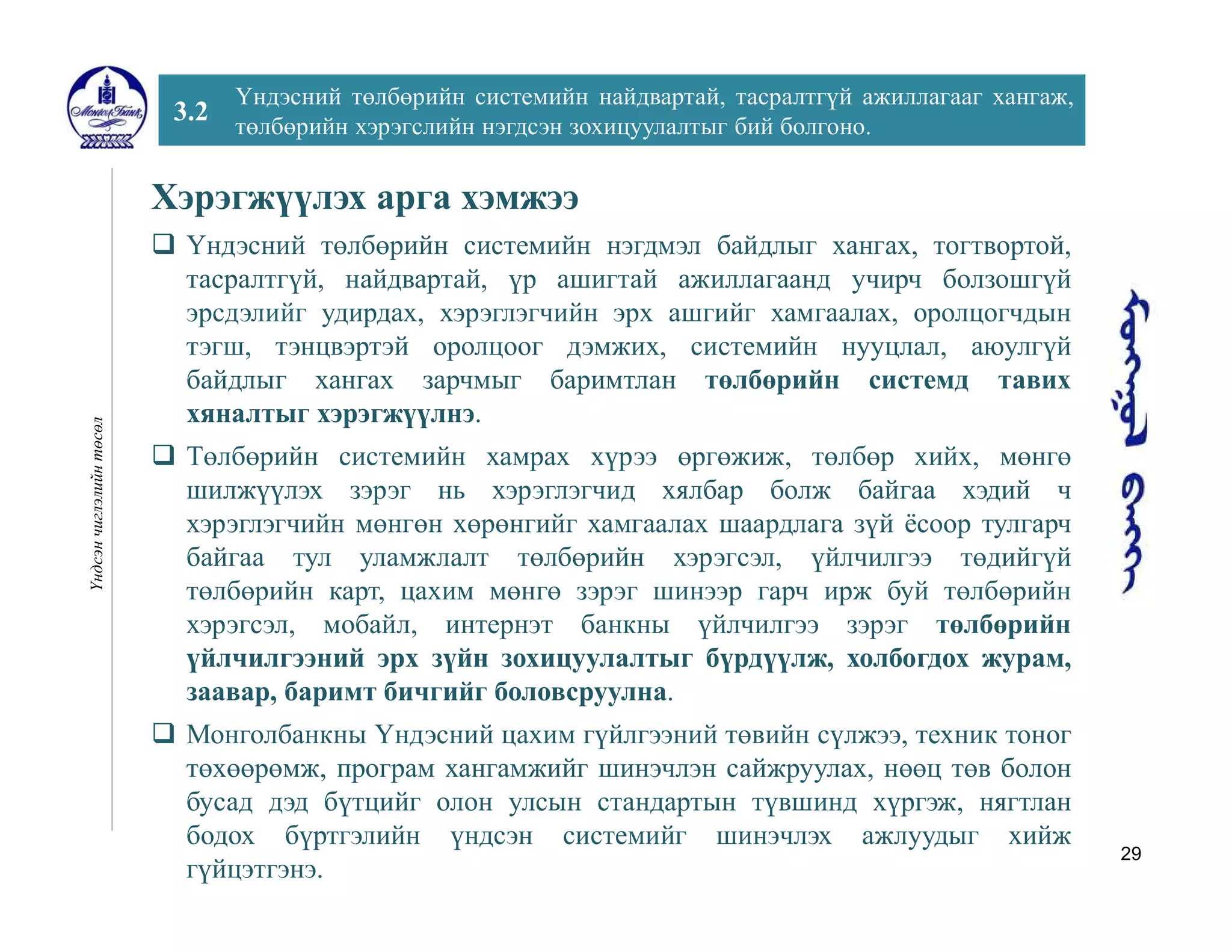 29
3.2
Үндэсний төлбөрийн системийн найдвартай, тасралтгүй ажиллагааг хангаж,
төлбөрийн хэрэгслийн нэгдсэн зохицуулалтыг бий болгоно.
Үндсэнчиглэлийнтөсөл
Хэрэгжүүлэх арга хэмжээ
 Үндэсний төлбөрийн системийн нэгдмэл байдлыг хангах, тогтвортой,
тасралтгүй, найдвартай, үр ашигтай ажиллагаанд учирч болзошгүй
эрсдэлийг удирдах, хэрэглэгчийн эрх ашгийг хамгаалах, оролцогчдын
тэгш, тэнцвэртэй оролцоог дэмжих, системийн нууцлал, аюулгүй
байдлыг хангах зарчмыг баримтлан төлбөрийн системд тавих
хяналтыг хэрэгжүүлнэ.
 Төлбөрийн системийн хамрах хүрээ өргөжиж, төлбөр хийх, мөнгө
шилжүүлэх зэрэг нь хэрэглэгчид хялбар болж байгаа хэдий ч
хэрэглэгчийн мөнгөн хөрөнгийг хамгаалах шаардлага зүй ёсоор тулгарч
байгаа тул уламжлалт төлбөрийн хэрэгсэл, үйлчилгээ төдийгүй
төлбөрийн карт, цахим мөнгө зэрэг шинээр гарч ирж буй төлбөрийн
хэрэгсэл, мобайл, интернэт банкны үйлчилгээ зэрэг төлбөрийн
үйлчилгээний эрх зүйн зохицуулалтыг бүрдүүлж, холбогдох журам,
заавар, баримт бичгийг боловсруулна.
 Монголбанкны Үндэсний цахим гүйлгээний төвийн сүлжээ, техник тоног
төхөөрөмж, програм хангамжийг шинэчлэн сайжруулах, нөөц төв болон
бусад дэд бүтцийг олон улсын стандартын түвшинд хүргэж, нягтлан
бодох бүртгэлийн үндсэн системийг шинэчлэх ажлуудыг хийж
гүйцэтгэнэ.
 