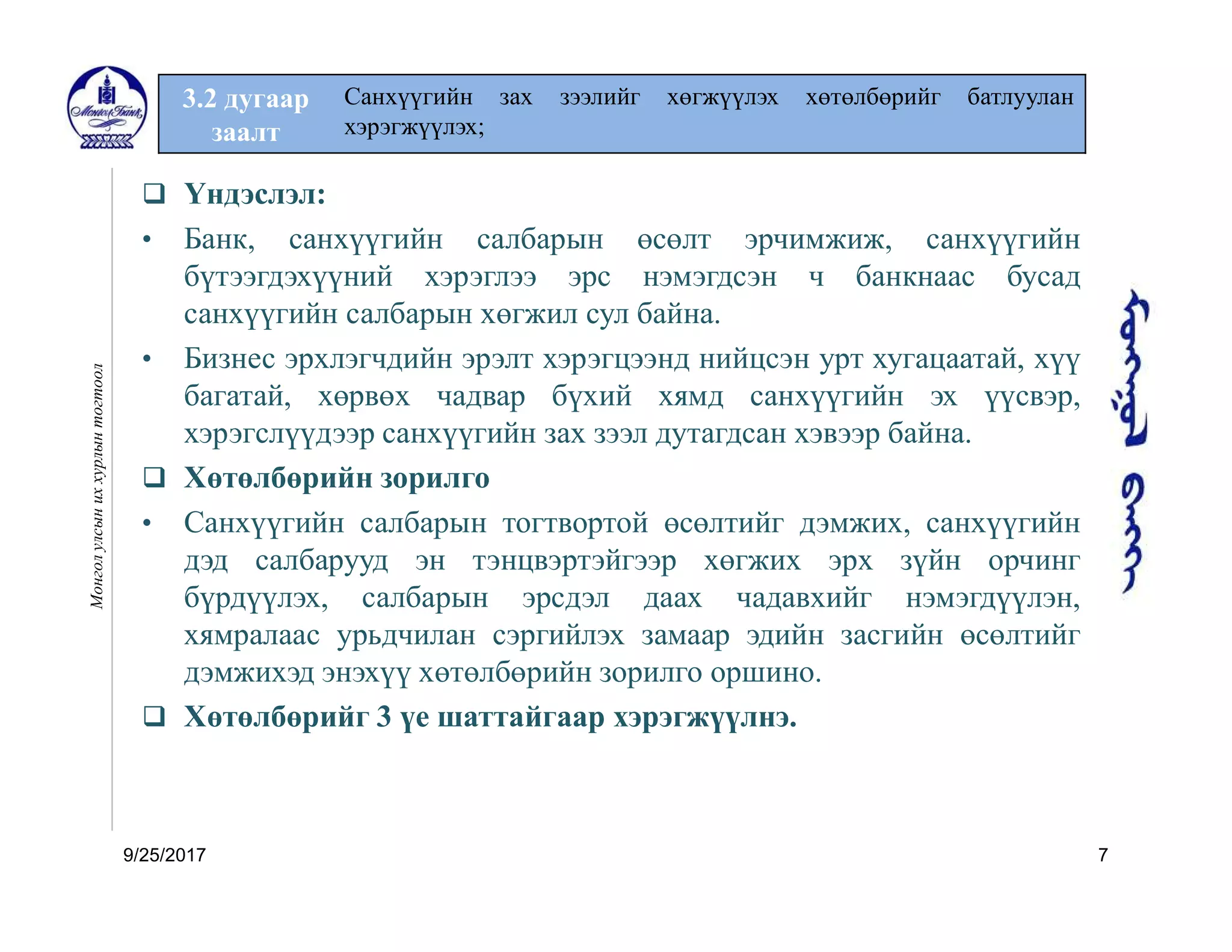 9/25/2017 7
3.2 дугаар
заалт
Санхүүгийн зах зээлийг хөгжүүлэх хөтөлбөрийг батлуулан
хэрэгжүүлэх;
Монголулсыниххурлынтогтоол
 Үндэслэл:
• Банк, санхүүгийн салбарын өсөлт эрчимжиж, санхүүгийн
бүтээгдэхүүний хэрэглээ эрс нэмэгдсэн ч банкнаас бусад
санхүүгийн салбарын хөгжил сул байна.
• Бизнес эрхлэгчдийн эрэлт хэрэгцээнд нийцсэн урт хугацаатай, хүү
багатай, хөрвөх чадвар бүхий хямд санхүүгийн эх үүсвэр,
хэрэгслүүдээр санхүүгийн зах зээл дутагдсан хэвээр байна.
 Хөтөлбөрийн зорилго
• Санхүүгийн салбарын тогтвортой өсөлтийг дэмжих, санхүүгийн
дэд салбарууд эн тэнцвэртэйгээр хөгжих эрх зүйн орчинг
бүрдүүлэх, салбарын эрсдэл даах чадавхийг нэмэгдүүлэн,
хямралаас урьдчилан сэргийлэх замаар эдийн засгийн өсөлтийг
дэмжихэд энэхүү хөтөлбөрийн зорилго оршино.
 Хөтөлбөрийг 3 үе шаттайгаар хэрэгжүүлнэ.
 
