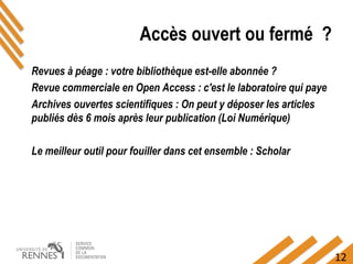12
Accès ouvert ou fermé ?
Revues à péage : votre bibliothèque est-elle abonnée ?
Revue commerciale en Open Access : c'est le laboratoire qui paye
Archives ouvertes scientifiques : On peut y déposer les articles
publiés dès 6 mois après leur publication (Loi Numérique)
Le meilleur outil pour fouiller dans cet ensemble : Scholar
 