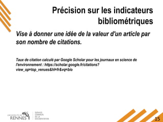 15
Précision sur les indicateurs
bibliométriques
Vise à donner une idée de la valeur d'un article par
son nombre de citations.
Taux de citation calculé par Google Scholar pour les journaux en science de
l'environnement : https://scholar.google.fr/citations?
view_op=top_venues&hl=fr&vq=bio
 