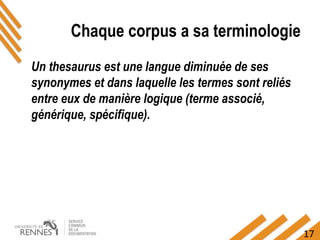 17
Chaque corpus a sa terminologie
Un thesaurus est une langue diminuée de ses
synonymes et dans laquelle les termes sont reliés
entre eux de manière logique (terme associé,
générique, spécifique).
 