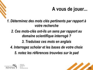 20
A vous de jouer...
1. Déterminez des mots clés pertinents par rapport à
votre recherche
2. Ces mots-clés ont-ils un sens par rapport au
domaine scientifique interrogé ?
3. Traduisez ces mots en anglais
4. Interrogez scholar et les bases de votre choix
5. notez les références trouvées sur le pad
 