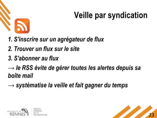 23
Veille par syndication
1. S'inscrire sur un agrégateur de flux
2. Trouver un flux sur le site
3. S'abonner au flux
→ le RSS évite de gérer toutes les alertes depuis sa
boîte mail
→ systématise la veille et fait gagner du temps
 
