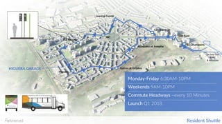 To	Daly	City
BART
&	Westlake
HIGUERA GARAGE
Higuera
355 Serrano
Garces at Grijalva
JBC
Leasing Center
125 Cambon
100 Font
55 Chumasero
Monday-Friday 6:30AM-10PM
Weekends 9AM-10PM
Commute Headways ~every 10 Minutes
Launch Q1 2018
Gonzalez at Josepha
Resident Shuttle
 