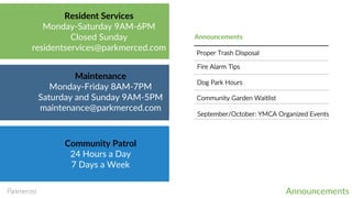 Announcements
Resident Services
Monday-Saturday 9AM-6PM
Closed Sunday
residentservices@parkmerced.com
Maintenance
Monday-Friday 8AM-7PM
Saturday and Sunday 9AM-5PM
maintenance@parkmerced.com
Community Patrol
24 Hours a Day
7 Days a Week
Announcements
Community Garden Waitlist
Dog Park Hours
Proper Trash Disposal
Fire Alarm Tips
September/October: YMCA Organized Events
 