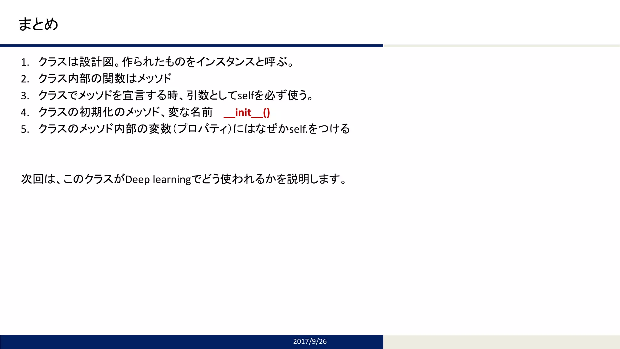 Tomomi Research Inc.
まとめ
1. クラスは設計図。作られたものをインスタンスと呼ぶ。
2. クラス内部の関数はメッソド
3. クラスでメッソドを宣言する時、引数としてselfを必ず使う。
4. クラスの初期化のメッソド、変な名前 __init__()
5. クラスのメッソド内部の変数（プロパティ）にはなぜかself.をつける
次回は、このクラスがDeep learningでどう使われるかを説明します。
2017/9/26
 