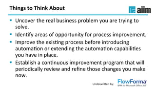 Underwri(en	by:	
Things	to	Think	About	
§  Uncover	the	real	business	problem	you	are	trying	to	
solve.	
§  IdenSfy	areas	of	opportunity	for	process	improvement.		
§  Improve	the	exisSng	process	before	introducing	
automaSon	or	extending	the	automaSon	capabiliSes	
you	have	in	place.		
§  Establish	a	conSnuous	improvement	program	that	will	
periodically	review	and	reﬁne	those	changes	you	make	
now.	
 