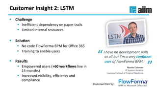 Underwri(en	by:	
Customer	Insight	2:	LSTM	
§  Challenge	
§  Ineﬃcient	dependency	on	paper	trails	
§  Limited	internal	resources			
§  Solu(on	
§  No	code	FlowForma	BPM	for	Oﬃce	365	
§  Training	to	enable	users	
	
§  Results	
§  Empowered	users	(+60	workﬂows	live	in	
14	months)	
§  Increased	visibility,	eﬃciency	and	
compliance	
I	have	no	development	skills	
	at	all	but	I’m	a	very	conﬁdent	
	user	of	FlowForma	BPM.”	
“
”	Mar(n	Coleman	
IT	Systems	Analyst	
Liverpool	School	of	Tropical	Medicine	
 