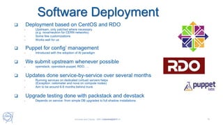 Software Deployment
15Tim.Bell@cern.ch
 Deployment based on CentOS and RDO
- Upstream, only patched where necessary
(e.g. nova/neutron for CERN networks)
- Some few customizations
- Works well for us
 Puppet for config’ management
- Introduced with the adoption of AI paradigm
 We submit upstream whenever possible
- openstack, openstack-puppet, RDO, …
 Updates done service-by-service over several months
- Running services on dedicated (virtual) servers helps
(Exception: ceilometer and nova on compute nodes)
- Aim to be around 6-9 months behind trunk
 Upgrade testing done with packstack and devstack
- Depends on service: from simple DB upgrades to full shadow installations
Universe and Clouds - 26th September 2017
 