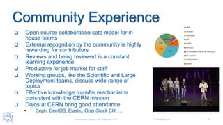 Community Experience
 Open source collaboration sets model for in-
house teams
 External recognition by the community is highly
rewarding for contributors
 Reviews and being reviewed is a constant
learning experience
 Productive for job market for staff
 Working groups, like the Scientific and Large
Deployment teams, discuss wide range of
topics
 Effective knowledge transfer mechanisms
consistent with the CERN mission
 Dojos at CERN bring good attendance
 Ceph, CentOS, Elastic, OpenStack CH, …
Universe and Clouds - 26th September 2017 Tim.Bell@cern.ch 16
 