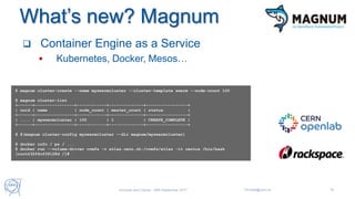 What’s new? Magnum
 Container Engine as a Service
 Kubernetes, Docker, Mesos…
$ magnum cluster-create --name myswarmcluster --cluster-template swarm --node-count 100
$ magnum cluster-list
+------+----------------+------------+--------------+-----------------+
| uuid | name | node_count | master_count | status |
+------+----------------+------------+--------------+-----------------+
| .... | myswarmcluster | 100 | 1 | CREATE_COMPLETE |
+------+----------------+------------+--------------+-----------------+
$ $(magnum cluster-config myswarmcluster --dir magnum/myswarmcluster)
$ docker info / ps / ...
$ docker run --volume-driver cvmfs -v atlas.cern.ch:/cvmfs/atlas -it centos /bin/bash
[root@32f4cf39128d /]#
Universe and Clouds - 26th September 2017 Tim.Bell@cern.ch 19
 