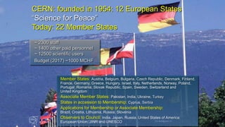 2
CERN: founded in 1954: 12 European States
“Science for Peace”
Today: 22 Member States
Member States: Austria, Belgium, Bulgaria, Czech Republic, Denmark, Finland,
France, Germany, Greece, Hungary, Israel, Italy, Netherlands, Norway, Poland,
Portugal, Romania, Slovak Republic, Spain, Sweden, Switzerland and
United Kingdom
Associate Member States: Pakistan, India, Ukraine, Turkey
States in accession to Membership: Cyprus, Serbia
Applications for Membership or Associate Membership:
Brazil, Croatia, Lithuania, Russia, Slovenia
Observers to Council: India, Japan, Russia, United States of America;
European Union, JINR and UNESCO
~ 2300 staff
~ 1400 other paid personnel
~ 12500 scientific users
Budget (2017) ~1000 MCHF
Universe and Clouds - 26th September 2017 Tim.Bell@cern.ch 2
 