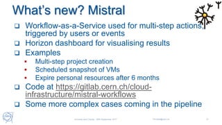 What’s new? Mistral
 Workflow-as-a-Service used for multi-step actions,
triggered by users or events
 Horizon dashboard for visualising results
 Examples
 Multi-step project creation
 Scheduled snapshot of VMs
 Expire personal resources after 6 months
 Code at https://gitlab.cern.ch/cloud-
infrastructure/mistral-workflows
 Some more complex cases coming in the pipeline
Universe and Clouds - 26th September 2017 Tim.Bell@cern.ch 21
 