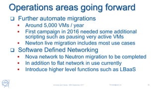 Operations areas going forward
 Further automate migrations
 Around 5,000 VMs / year
 First campaign in 2016 needed some additional
scripting such as pausing very active VMs
 Newton live migration includes most use cases
 Software Defined Networking
 Nova network to Neutron migration to be completed
 In addition to flat network in use currently
 Introduce higher level functions such as LBaaS
Universe and Clouds - 26th September 2017 Tim.Bell@cern.ch 29
 
