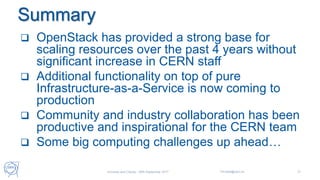 Summary
 OpenStack has provided a strong base for
scaling resources over the past 4 years without
significant increase in CERN staff
 Additional functionality on top of pure
Infrastructure-as-a-Service is now coming to
production
 Community and industry collaboration has been
productive and inspirational for the CERN team
 Some big computing challenges up ahead…
Universe and Clouds - 26th September 2017 Tim.Bell@cern.ch 31
 