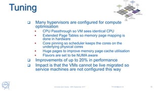 Tuning
38
 Many hypervisors are configured for compute
optimisation
 CPU Passthrough so VM sees identical CPU
 Extended Page Tables so memory page mapping is
done in hardware
 Core pinning so scheduler keeps the cores on the
underlying physical cores
 Huge pages to improve memory page cache utilisation
 Flavors are set to be NUMA aware
 Improvements of up to 20% in performance
 Impact is that the VMs cannot be live migrated so
service machines are not configured this way
Universe and Clouds - 26th September 2017 Tim.Bell@cern.ch
 