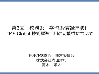 第3回「校務系ー学習系情報連携」
IMS Global 技術標準活用の可能性について
日本IMS協会 運営委員会
株式会社内田洋行
青木 栄太
 