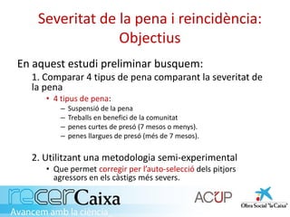Severitat de la pena i reincidència:
Objectius
En aquest estudi preliminar busquem:
1. Comparar 4 tipus de pena comparant la severitat de
la pena
• 4 tipus de pena:
– Suspensió de la pena
– Treballs en benefici de la comunitat
– penes curtes de presó (7 mesos o menys).
– penes llargues de presó (més de 7 mesos).
2. Utilitzant una metodologia semi-experimental
• Que permet corregir per l’auto-selecció dels pitjors
agressors en els càstigs més severs.
 