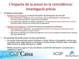 L’impacte de la presó en la reincidència:
Investigació prèvia
• 2 hipòtesis principals:
– Hipòtesis de la dissuasió: la presó dissuadeix als delinqüents de reincidir
• Dos mecanismes ‘habituals’: a) la incapacitació (no es pot delinquir a la presó) I b) la
intimidació (por de d’anar a la presó si es reincideix).
• Un mecanisme específic en violència de gènere: c) la possibilitat d’emancipació de la víctima
(la presó ajuda a trencar els vincles amb els agressors).
– Hipòtesi criminogènica: La presó incrementa la propensió a delinquir
• Tres mecanismes “habituals”: a) socialització en subcultures delinqüents; b) Ruptura dels
llaços amb la societat; c) estigmatització.
• Mecanisme específic en la violència de gènere: d) represàlia (càstig a la víctima com a revenja
per haver denunciat).
• Els resultats d’estudis previs no són concloents:
– Els estudis observacionals previs tendeixen a trobar efectes criminogènics mentre que
els estudis quasi-experimental no tendeixen a trobar efectes (Villetaz, Killias, and Zoder,
2006; Pratt et al, 2006; Dölling et al., 2009).
– Moltes variacions segons el tipus de delicte, el perfil del delinqüent i la durada de la
condemna a presó.
 