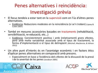 Penes alternatives i reincidència:
Investigació prèvia
• El focus tendeix a estar tant en la supervisió com en l’ús d’altres penes
alternatives.
– Evidència: Reduccions modestes en la reincidència (si se'n troben) (Lipsey &
Cullen 2007)
• També en mesures accessòries basades en tractaments (rehabilitació,
sensibilització, re-educació, etc…)
– Evidència: Consistentment positiva i amb (relativament) grans efectes,
però amb molta variabilitat associada amb el tipus de tractament, la
forma d’implementació o el tipus de delinqüent (Mitchell, MacKenzie, & Wilson
2012)
• Un altre punt d’interès és en l'avantatge econòmic i en factors ètics
d’aplicar penes alternatives en comparació amb presons.
– Especialment en base a l’evidència dels efectes de la dissuasió de la presó
i de la severitat de les penes (Jacobson 2005)
 