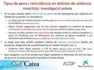Tipus de pena i reincidència en delictes de violència
masclista: investigació prèvia
• Hi ha pocs estudis sobre l’efecte de les penes en els delinqüents per violència en
l’àmbit de la parella i la reincidència.
– La major part de l’evidència prèvia mostra que no hi ha un efecte del tipus de pena en
la reincidència (Maxwell & Garner 2012) ;
– Alguns estudis suggereixen que les lleis d’arrest obligatori en violència de gènere
incrementen la reincidència a causa de la represalia contra la víctima (Iyengar 2009)
– Aquests resultats apunten a la especificitat dels delictes contra la violència de gènere, a
pesar de l’evidència que els delinqüents per violència de gènere tendeixen a ser
delinqüents generalistes (Piquero et al 2006; Sloan et al 2013; Richards et al 2014)
• La major part dels estudis analitzen l’efecte de mesures accessòries (ordres de
protecció, programes de sensibilització (p.ex. model ‘Duluth’), etc…)
– Evidència: Petit efecte reductor, si n’hi ha algun (Babcock, Green and Robie, 2004; Stover,
Meadows, & Kaufman, 2009; Maxwell, Garner & Fagan 2002; Arias et al, 2013; Eckhardt et al, 2013)
• Que sapiguem, no hi ha estudis que hagin comparat la efectivitat de tots els tipus
de pena en la violència contra la parella al mateix temps
 