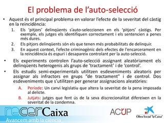 El problema de l’auto-selecció
• Aquest és el principal problema en valorar l’efecte de la severitat del càstig
en la reincidència:
1. Els ‘pitjors’ delinqüents s’auto-seleccionen en els ‘pitjors’ càstigs. Per
exemple, els jutges els identifiquen correctament i els sentencien a penes
més dures.
2. Els pitjors delinqüents són els que tenen més probabilitats de delinquir.
3. En aquest context, l’efecte criminogènic dels efectes de l'encarcerament en
la reincidència és espuri i desapareix controlant per la auto-selecció.
• Els experiments controlen l’auto-selecció assignant aleatòriament els
delinqüents heterogenis als grups de ‘tractament’ i de ‘control’.
• Els estudis semi-experimentals utilitzen esdeveniments aleatoris per
assignar als infractors en grups “de tractament" i de control. Dos
esdeveniments que s’utilitzen per generar assignacions aleatòries:
A. Període: Un canvi legislatiu que altera la severitat de la pena imposada
al delicte.
B. Jutjats: jutges que fent ús de la seva discrecionalitat difereixen en la
severitat de la condemna.
 