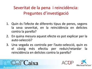 Severitat de la pena i reincidència:
Preguntes d’investigació
1. Quin és l’efecte de diferents tipus de penes, segons
la seva severitat, en la reincidència en delictes
contra la parella?
2. En quina mesura aquest efecte es pot explicar per la
auto-selecció?
3. Una vegada es controla per l’auto-selecció, quin es
el càstig més efectiu per reduir/retardar la
reincidència en delictes contra la parella?
 